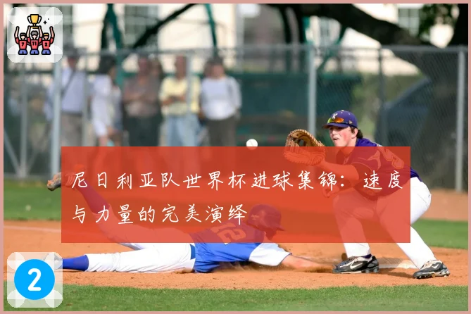 尼日利亚队世界杯进球集锦：速度与力量的完美演绎