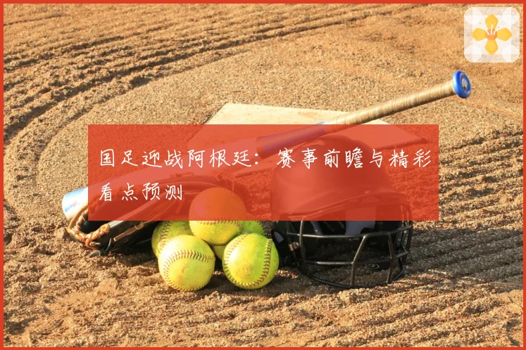 国足迎战阿根廷：赛事前瞻与精彩看点预测