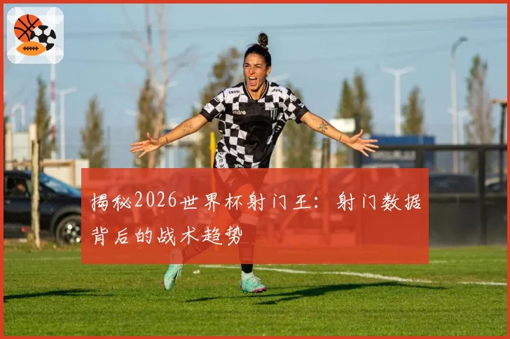 揭秘2026世界杯射门王：射门数据背后的战术趋势