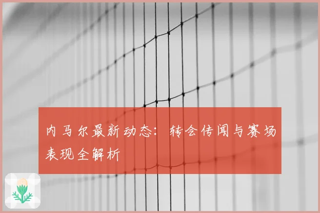 内马尔最新动态：转会传闻与赛场表现全解析
