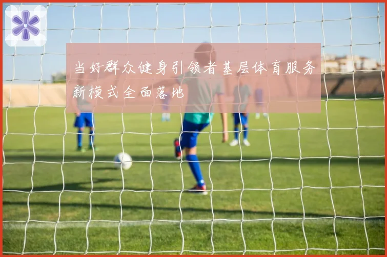 当好群众健身引领者基层体育服务新模式全面落地