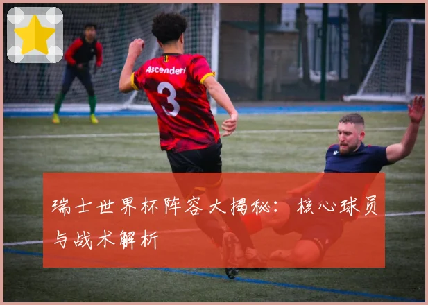 瑞士世界杯阵容大揭秘：核心球员与战术解析