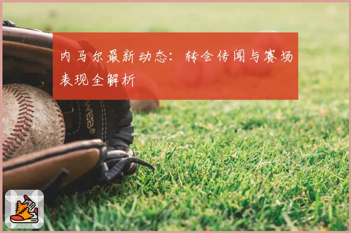 内马尔最新动态：转会传闻与赛场表现全解析