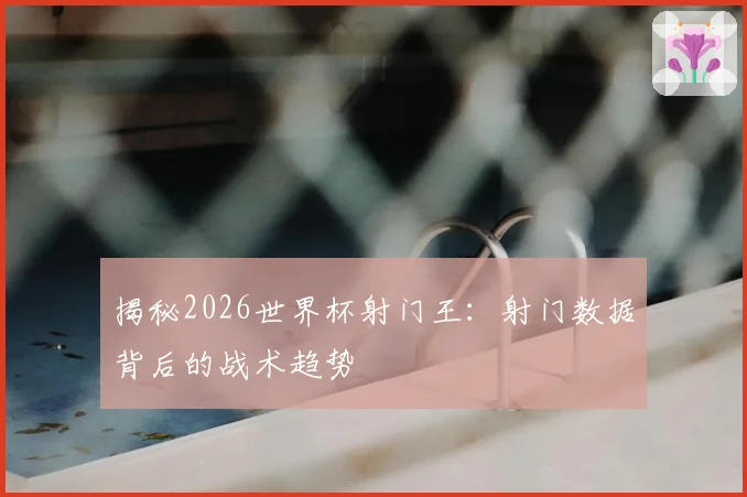 揭秘2026世界杯射门王：射门数据背后的战术趋势