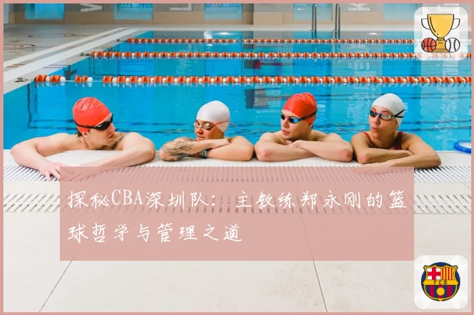 探秘CBA深圳队：主教练郑永刚的篮球哲学与管理之道